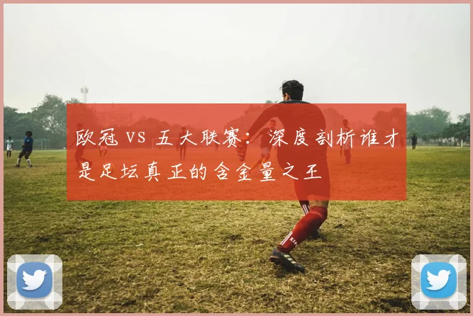 欧冠 vs 五大联赛：深度剖析谁才是足坛真正的含金量之王