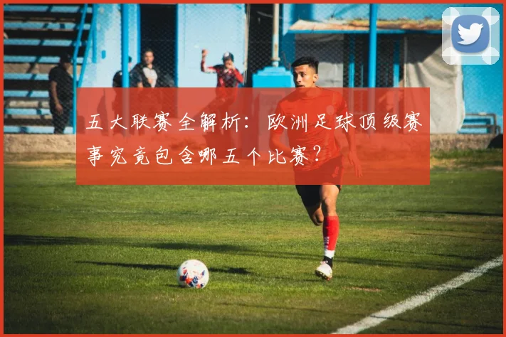 五大联赛全解析：欧洲足球顶级赛事究竟包含哪五个比赛？
